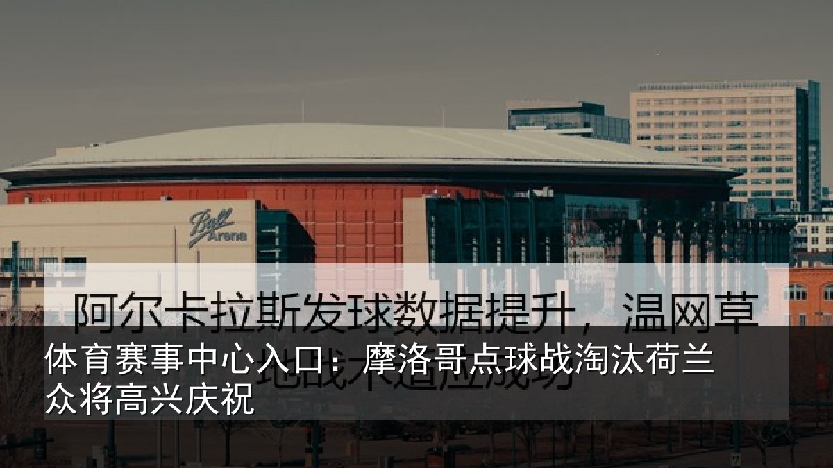 体育赛事中心入口:摩洛哥点球战淘汰荷兰众将高兴庆祝
