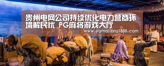 贵州电网公司持续优化电力营商环境解民忧_PG麻将游戏大厅(图1) PG麻将游戏大厅